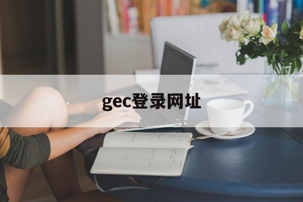 gec登录网址(GEC登录网址入口) gec登录网址(GEC登录网址入口)